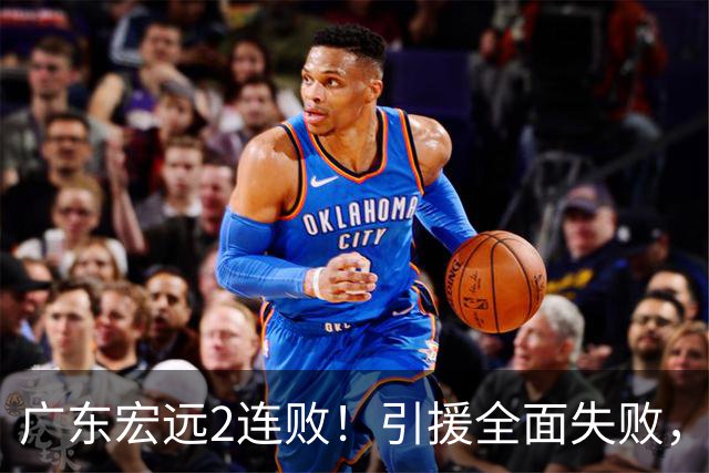 广东宏远2连败！引援全面失败，大外援1分，焦泊乔0篮板，恐面临保级！